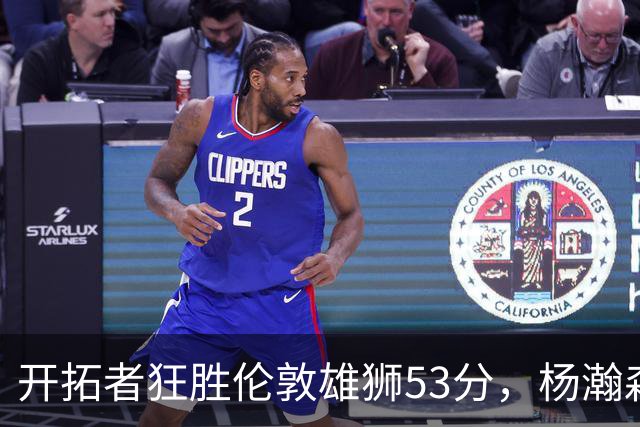 开拓者狂胜伦敦雄狮53分，杨瀚森大展身手，赛场上揭示三大真相