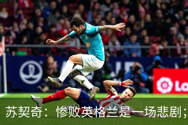 苏契奇：惨败英格兰是一场悲剧；我们全力支持主帅